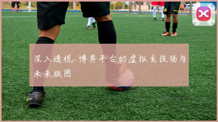 深入透视_博弈平台的虚拟竞技场与未来版图