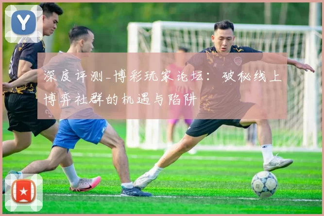 深度评测_博彩玩家论坛：破秘线上博弈社群的机遇与陷阱