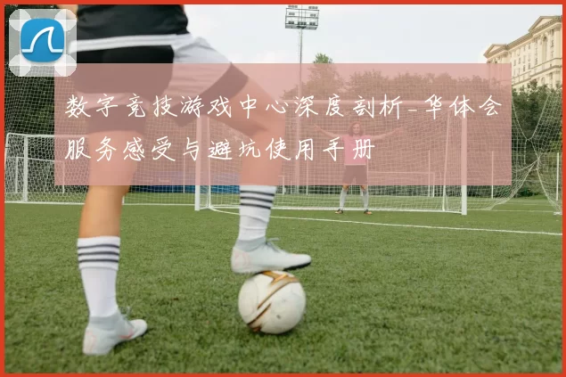 数字竞技游戏中心深度剖析_华体会服务感受与避坑使用手册