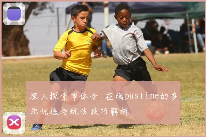深入探索华体会_在线pastime的多元优选与玩法技巧解析