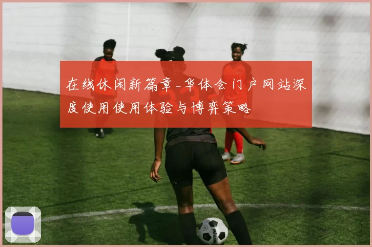 在线休闲新篇章_华体会门户网站深度使用使用体验与博弈策略